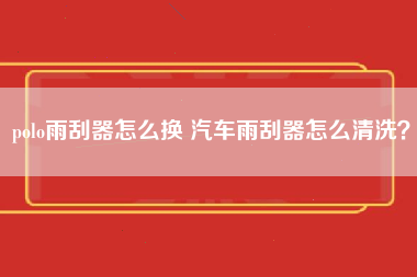 polo雨刮器怎么换 汽车雨刮器怎么清洗？