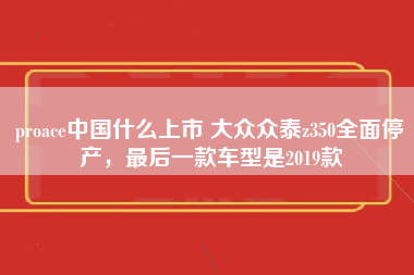 proace中国什么上市 大众众泰z350全面停产，最后一款车型是2019款