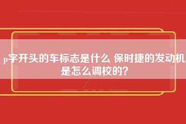 p字开头的车标志是什么 保时捷的发动机是怎么调校的？