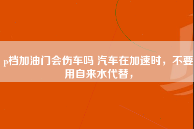 p档加油门会伤车吗 汽车在加速时，不要用自来水代替，