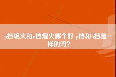 p挡熄火和n挡熄火哪个好 p挡和n挡是一样的吗？