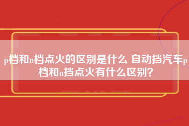 p档和n档点火的区别是什么 自动挡汽车p档和n挡点火有什么区别？