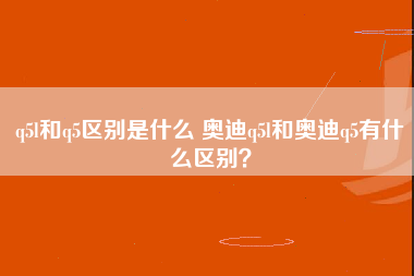 q5l和q5区别是什么 奥迪q5l和奥迪q5有什么区别？