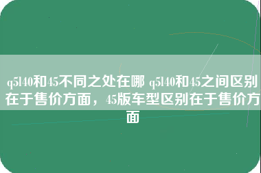 q5l40和45不同之处在哪 q5l40和45之间区别在于售价方面，45版车型区别在于售价方面