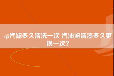 q5汽滤多久清洗一次 汽油滤清器多久更换一次？