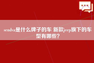 sendva是什么牌子的车 新款jeep旗下的车型有哪些？