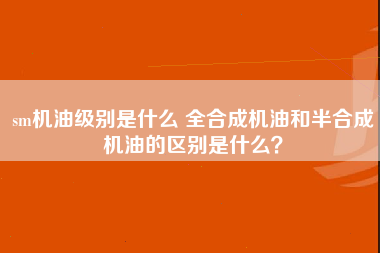 sm机油级别是什么 全合成机油和半合成机油的区别是什么？