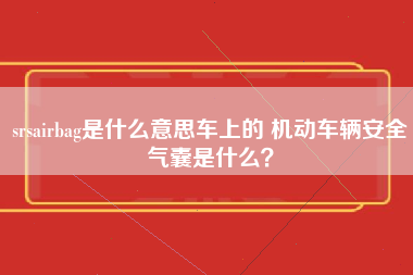 srsairbag是什么意思车上的 机动车辆安全气囊是什么？