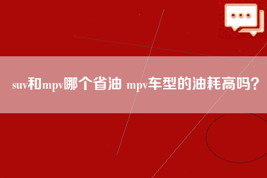 suv和mpv哪个省油 mpv车型的油耗高吗？