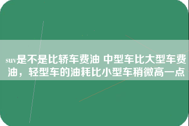 suv是不是比轿车费油 中型车比大型车费油，轻型车的油耗比小型车稍微高一点