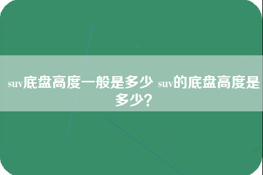 suv底盘高度一般是多少 suv的底盘高度是多少？