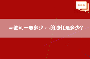 suv油耗一般多少 suv的油耗是多少？