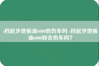 s档起步地板油6000转伤车吗 s挡起步地板油6000转会伤车吗？