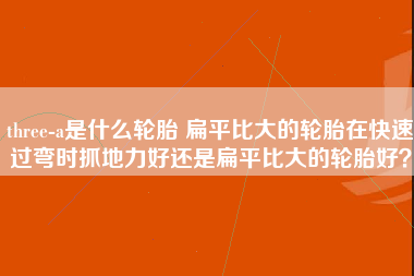 three-a是什么轮胎 扁平比大的轮胎在快速过弯时抓地力好还是扁平比大的轮胎好？