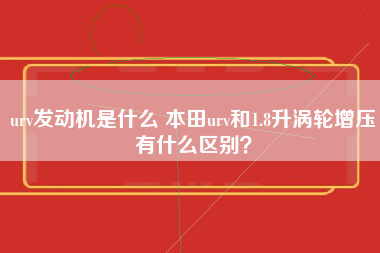 urv发动机是什么 本田urv和1.8升涡轮增压有什么区别？