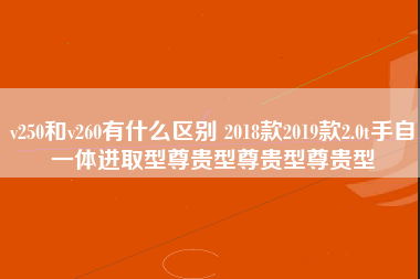 v250和v260有什么区别 2018款2019款2.0t手自一体进取型尊贵型尊贵型尊贵型