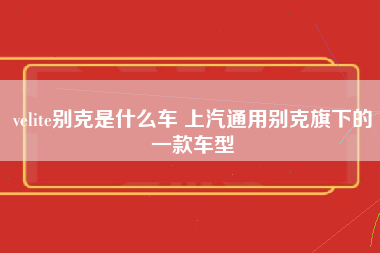 velite别克是什么车 上汽通用别克旗下的一款车型