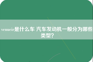 venueir是什么车 汽车发动机一般分为哪些类型？