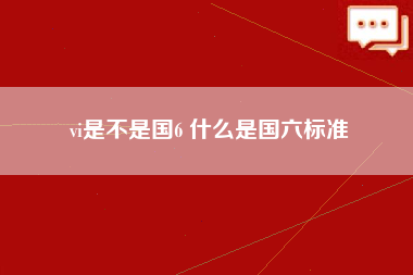 vi是不是国6 什么是国六标准