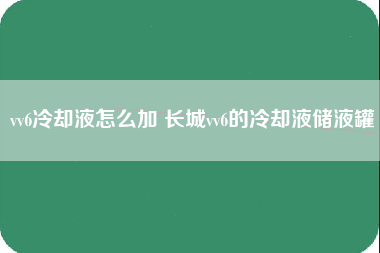 vv6冷却液怎么加 长城vv6的冷却液储液罐