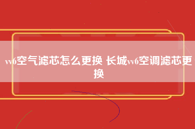 vv6空气滤芯怎么更换 长城vv6空调滤芯更换