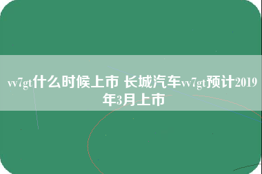 vv7gt什么时候上市 长城汽车vv7gt预计2019年3月上市