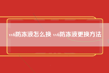 vv6防冻液怎么换 vv6防冻液更换方法