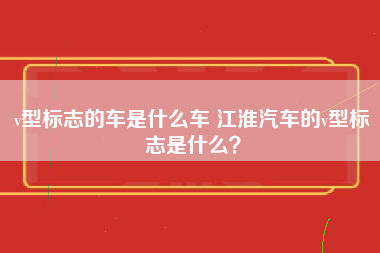 v型标志的车是什么车 江淮汽车的v型标志是什么？