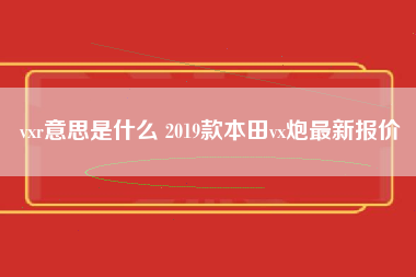 vxr意思是什么 2019款本田vx炮最新报价