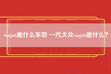 wagon是什么车型 一汽大众wagon是什么？