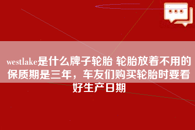 westlake是什么牌子轮胎 轮胎放着不用的保质期是三年，车友们购买轮胎时要看好生产日期