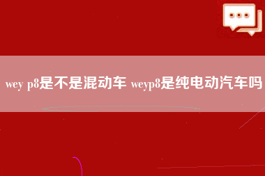 wey p8是不是混动车 weyp8是纯电动汽车吗