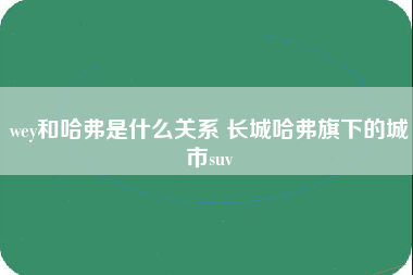 wey和哈弗是什么关系 长城哈弗旗下的城市suv