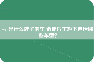 wve是什么牌子的车 奇瑞汽车旗下包括哪些车型？