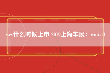 wrv什么时候上市 2019上海车展：wmi-t1