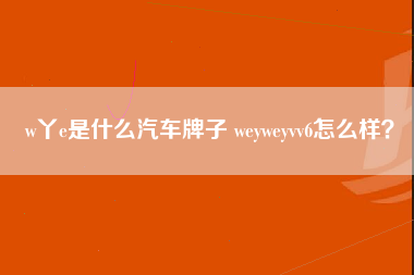 w丫e是什么汽车牌子 weyweyvv6怎么样？