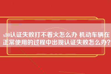 x80认证失败打不着火怎么办 机动车辆在正常使用的过程中出现认证失败怎么办？