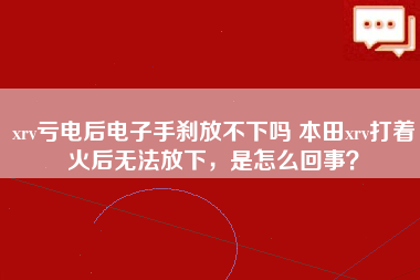 xrv亏电后电子手刹放不下吗 本田xrv打着火后无法放下，是怎么回事？