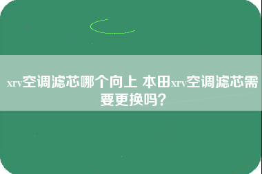 xrv空调滤芯哪个向上 本田xrv空调滤芯需要更换吗？