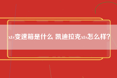 xts变速箱是什么 凯迪拉克xts怎么样？