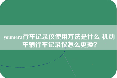 youmera行车记录仪使用方法是什么 机动车辆行车记录仪怎么更换？