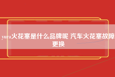 yura火花塞是什么品牌呢 汽车火花塞故障更换