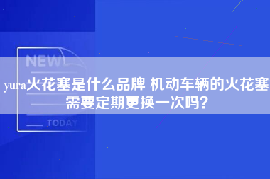 yura火花塞是什么品牌 机动车辆的火花塞需要定期更换一次吗？