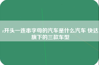 z开头一连串字母的汽车是什么汽车 快达旗下的三款车型