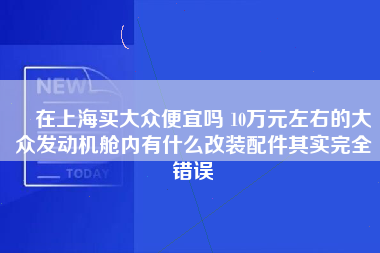 ​在上海买大众便宜吗 10万元左右的大众发动机舱内有什么改装配件其实完全错误