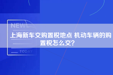 ​上海新车交购置税地点 机动车辆的购置税怎么交？