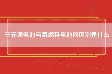 三元锂电池与氢燃料电池的区别是什么