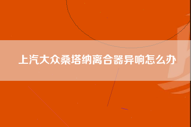 上汽大众桑塔纳离合器异响怎么办