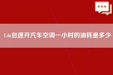 1.6t怠速开汽车空调一小时的油耗是多少