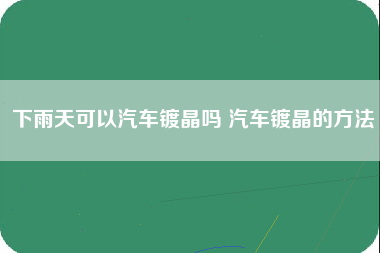 下雨天可以汽车镀晶吗 汽车镀晶的方法